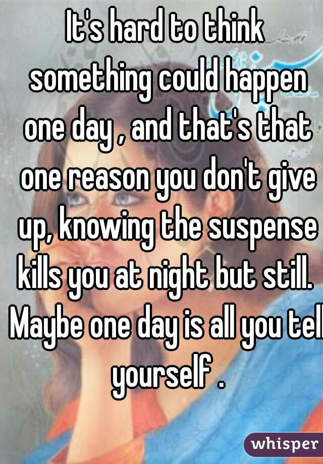 It's hard to think something could happen one day , and that's that one reason you don't give up, knowing the suspense kills you at night but still.  Maybe one day is all you tell yourself .