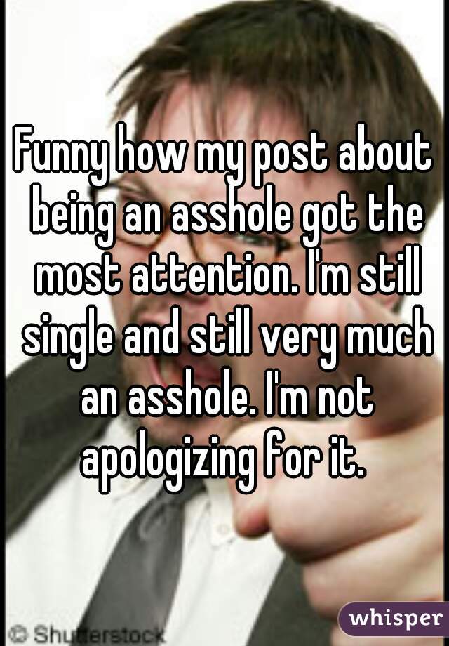 Funny how my post about being an asshole got the most attention. I'm still single and still very much an asshole. I'm not apologizing for it. 