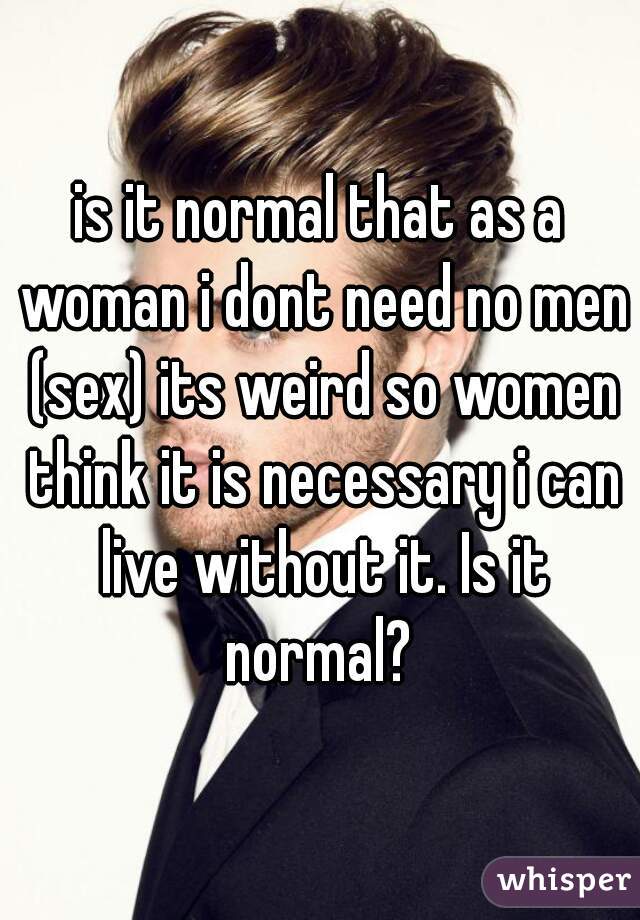 is it normal that as a woman i dont need no men (sex) its weird so women think it is necessary i can live without it. Is it normal? 