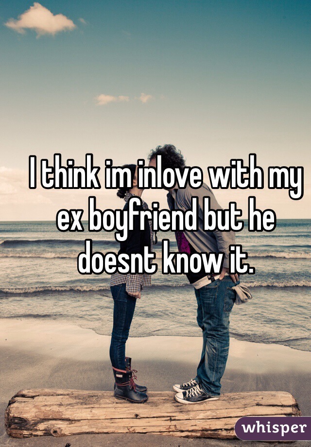 I think im inlove with my ex boyfriend but he doesnt know it. 