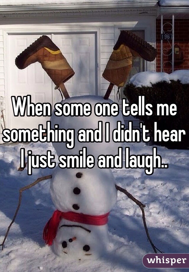 When some one tells me something and I didn't hear I just smile and laugh.. 