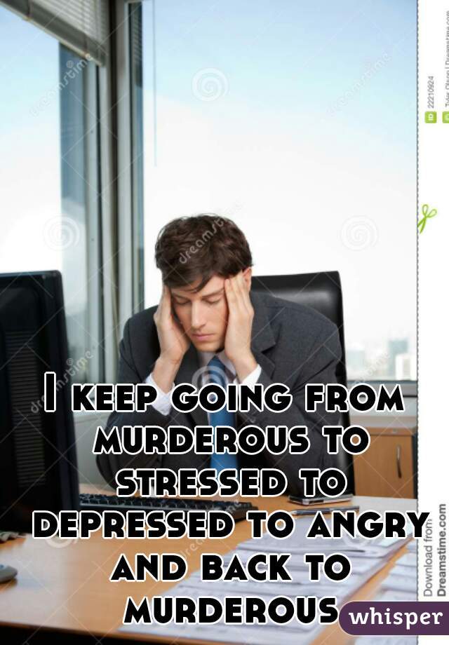 I keep going from murderous to stressed to depressed to angry and back to murderous