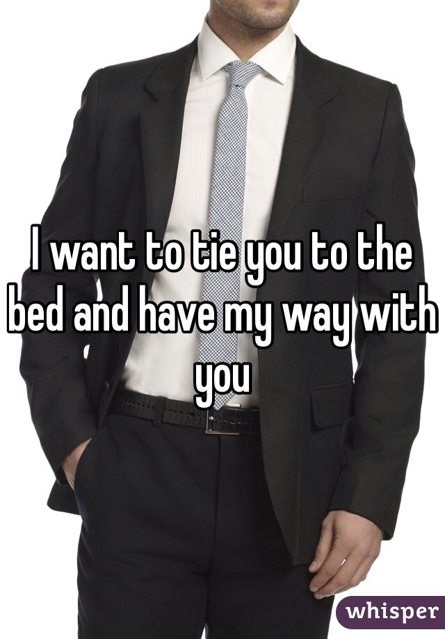 I want to tie you to the bed and have my way with you 