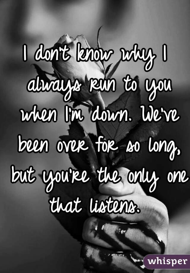 I don't know why I always run to you when I'm down. We've been over for so long, but you're the only one that listens. 