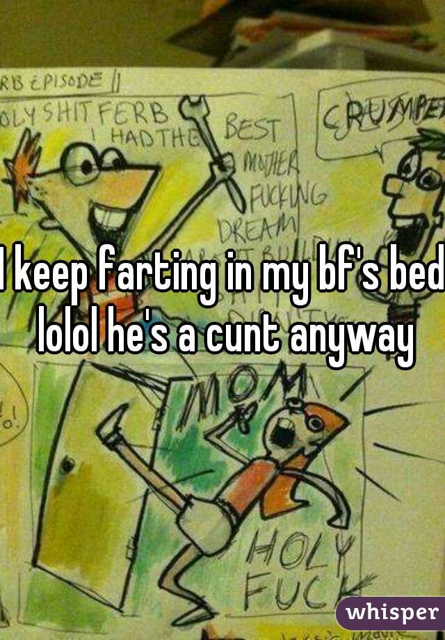 I keep farting in my bf's bed lolol he's a cunt anyway