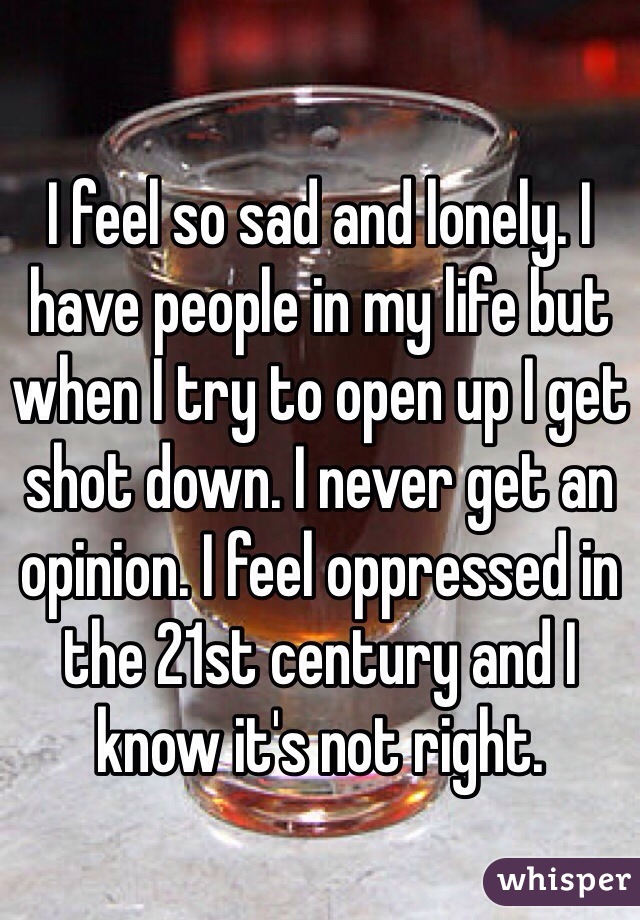 I feel so sad and lonely. I have people in my life but when I try to open up I get shot down. I never get an opinion. I feel oppressed in the 21st century and I know it's not right. 