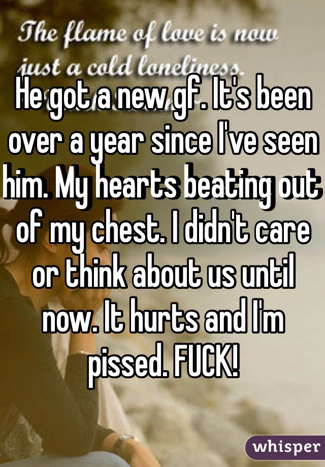 He got a new gf. It's been over a year since I've seen him. My hearts beating out of my chest. I didn't care or think about us until now. It hurts and I'm pissed. FUCK!