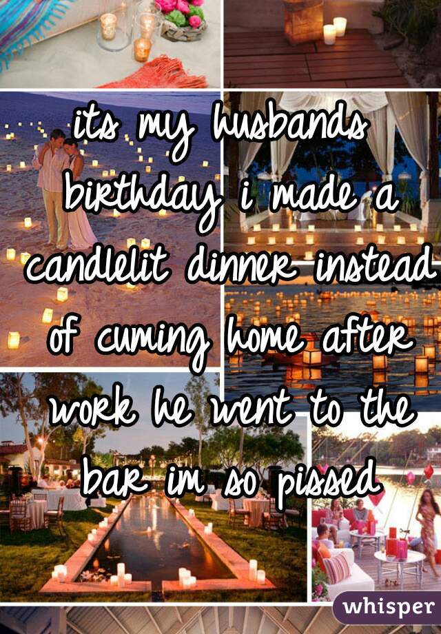 its my husbands birthday i made a candlelit dinner instead of cuming home after work he went to the bar im so pissed