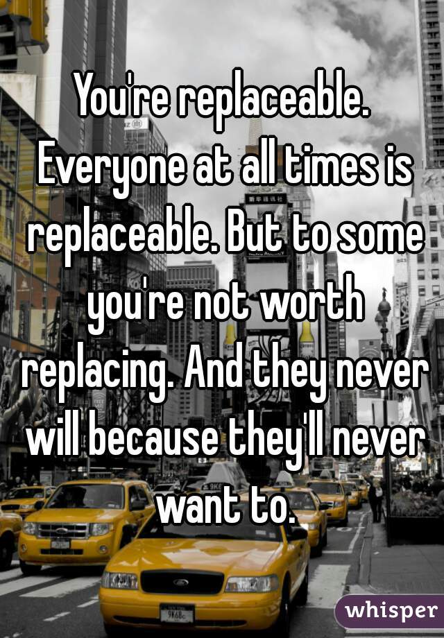 You're replaceable. Everyone at all times is replaceable. But to some you're not worth replacing. And they never will because they'll never want to.