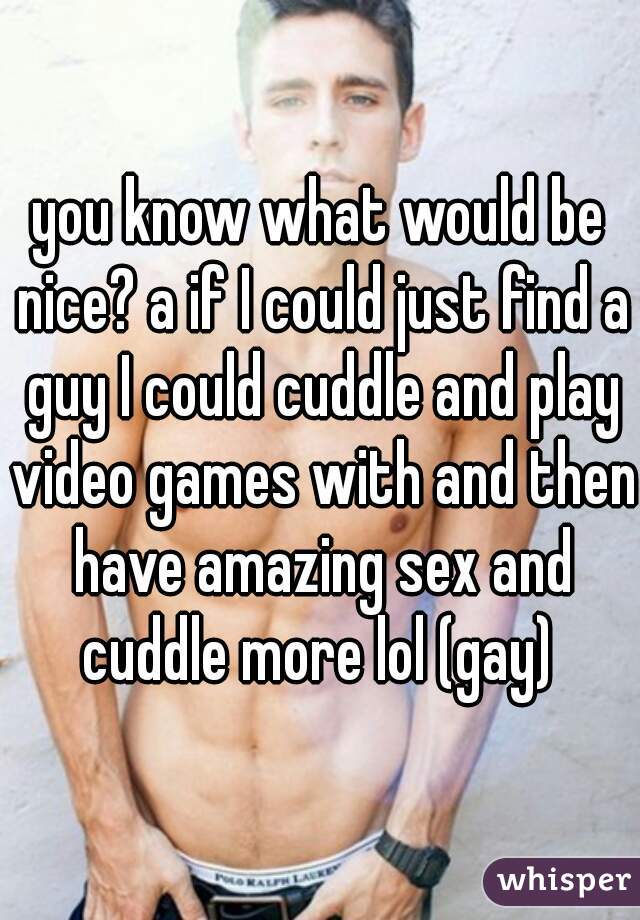 you know what would be nice? a if I could just find a guy I could cuddle and play video games with and then have amazing sex and cuddle more lol (gay) 