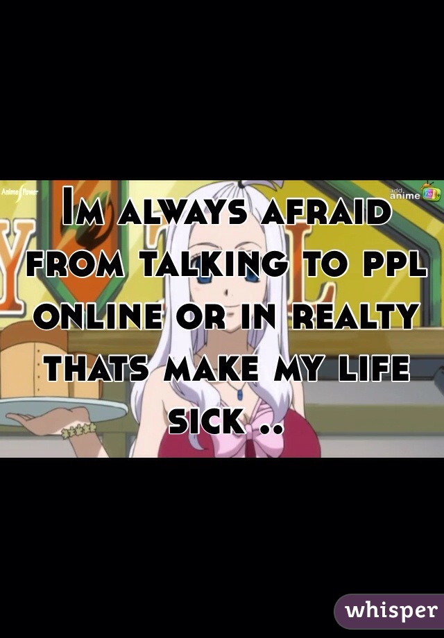 Im always afraid from talking to ppl online or in realty thats make my life sick ..