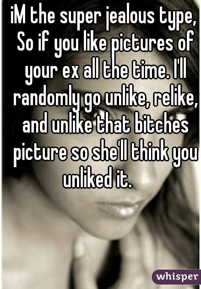 iM the super jealous type, So if you like pictures of your ex all the time. I'll randomly go unlike, relike, and unlike that bitches picture so she'll think you unliked it.    