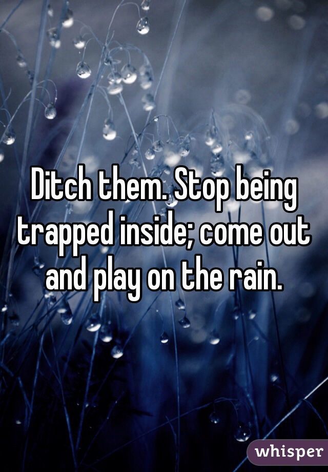 Ditch them. Stop being trapped inside; come out and play on the rain. 
