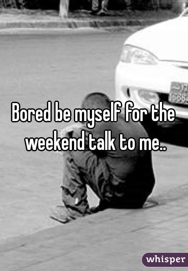 Bored be myself for the weekend talk to me..