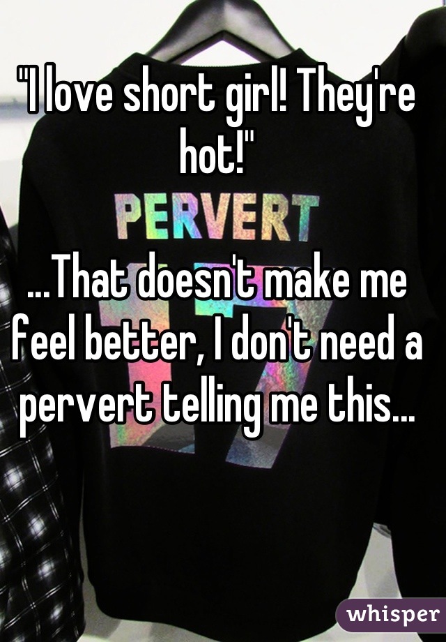 "I love short girl! They're hot!"

...That doesn't make me feel better, I don't need a pervert telling me this...