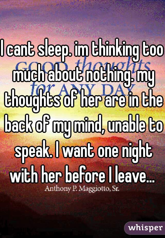 I cant sleep. im thinking too much about nothing. my thoughts of her are in the back of my mind, unable to speak. I want one night with her before I leave... 