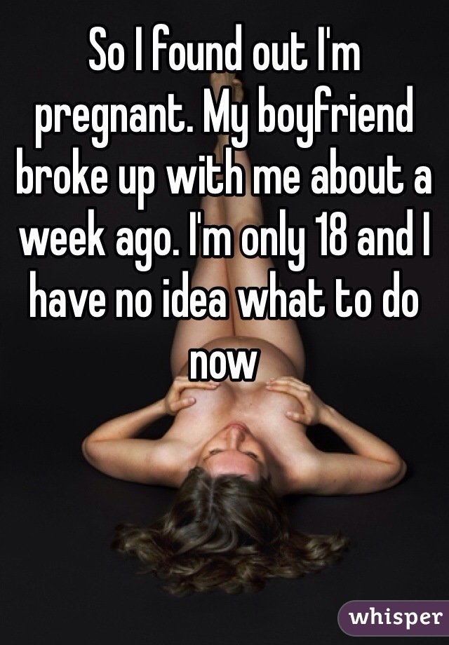 So I found out I'm pregnant. My boyfriend broke up with me about a week ago. I'm only 18 and I have no idea what to do now 