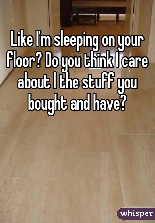 Like I'm sleeping on your floor? Do you think I care about l the stuff you bought and have? 