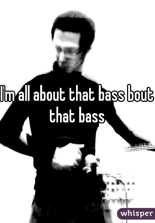I'm all about that bass bout that bass 