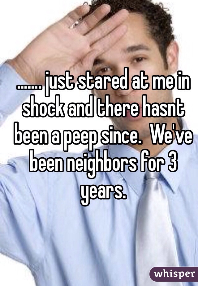 ....... just stared at me in shock and there hasnt been a peep since.  We've been neighbors for 3 years. 