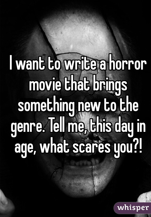 I want to write a horror movie that brings something new to the genre. Tell me, this day in age, what scares you?!