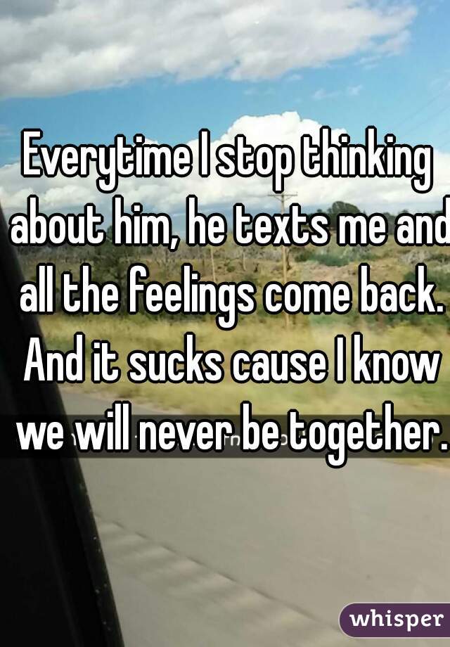 Everytime I stop thinking about him, he texts me and all the feelings come back. And it sucks cause I know we will never be together.  