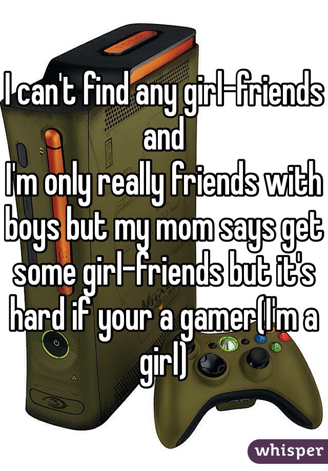 I can't find any girl-friends and
I'm only really friends with boys but my mom says get some girl-friends but it's hard if your a gamer(I'm a girl)