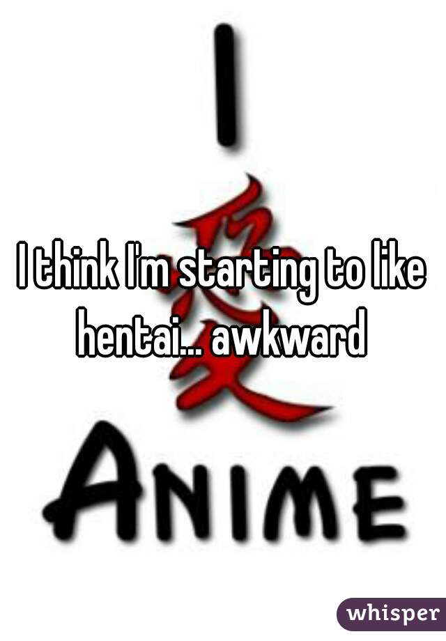 I think I'm starting to like hentai... awkward 