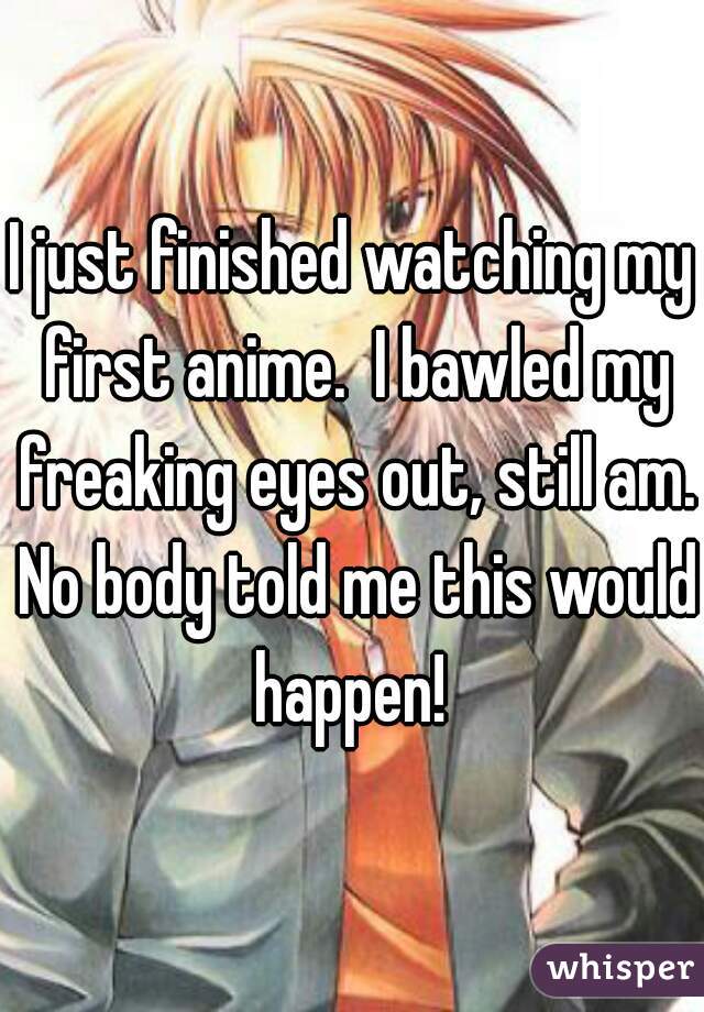 I just finished watching my first anime.  I bawled my freaking eyes out, still am. No body told me this would happen! 