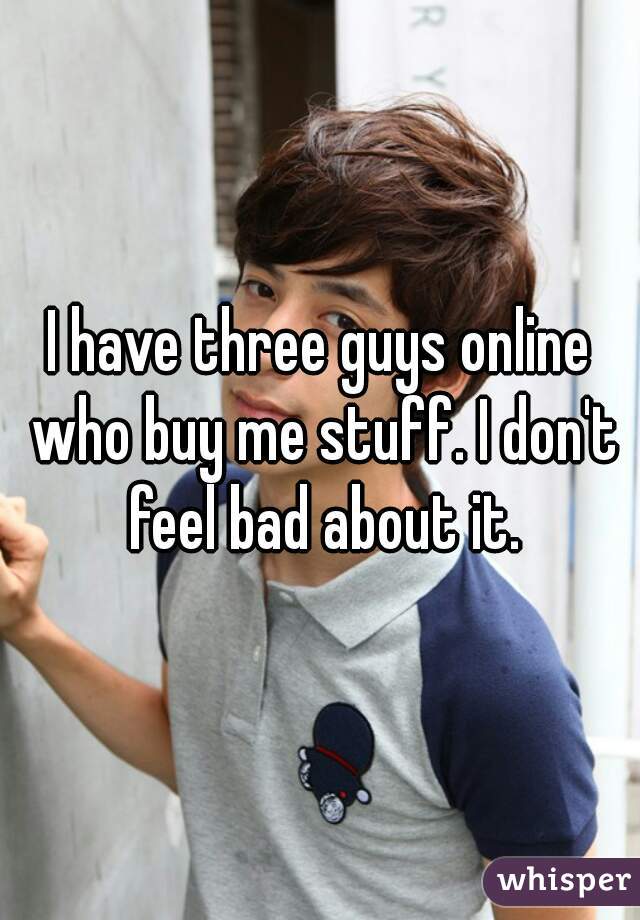 I have three guys online who buy me stuff. I don't feel bad about it.