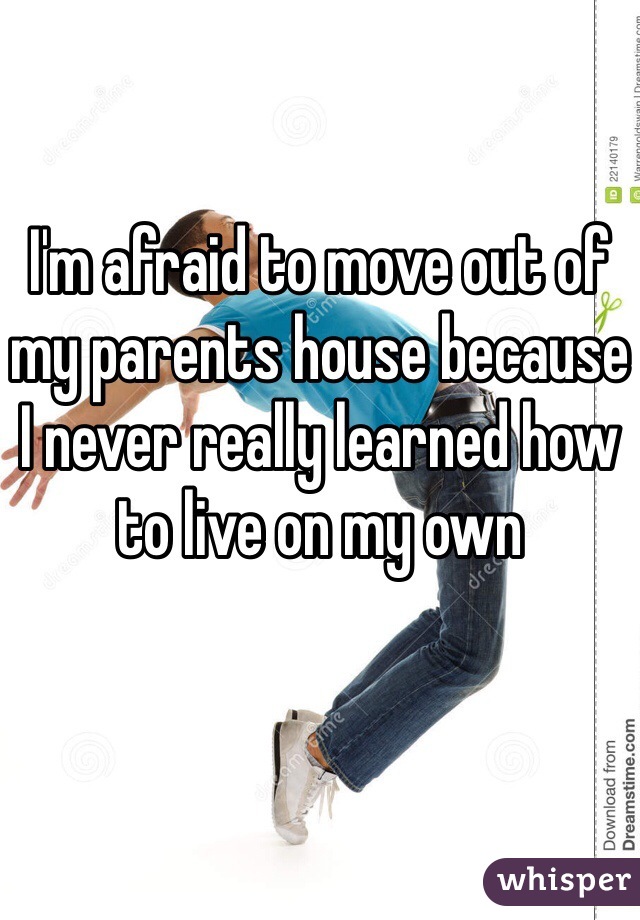 I'm afraid to move out of my parents house because I never really learned how to live on my own 