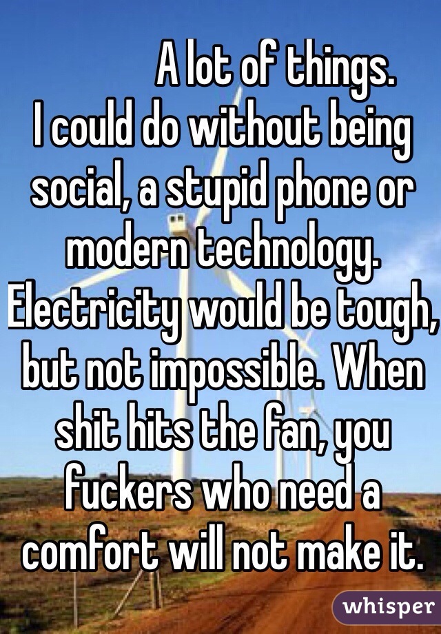             A lot of things.
I could do without being social, a stupid phone or modern technology. Electricity would be tough, but not impossible. When shit hits the fan, you fuckers who need a comfort will not make it. 
