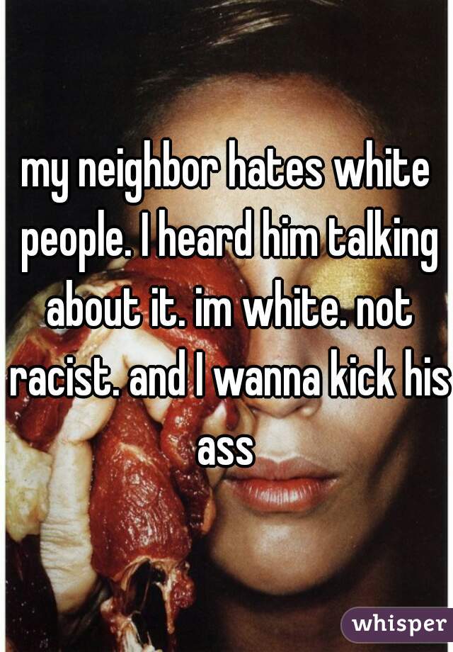 my neighbor hates white people. I heard him talking about it. im white. not racist. and I wanna kick his ass 