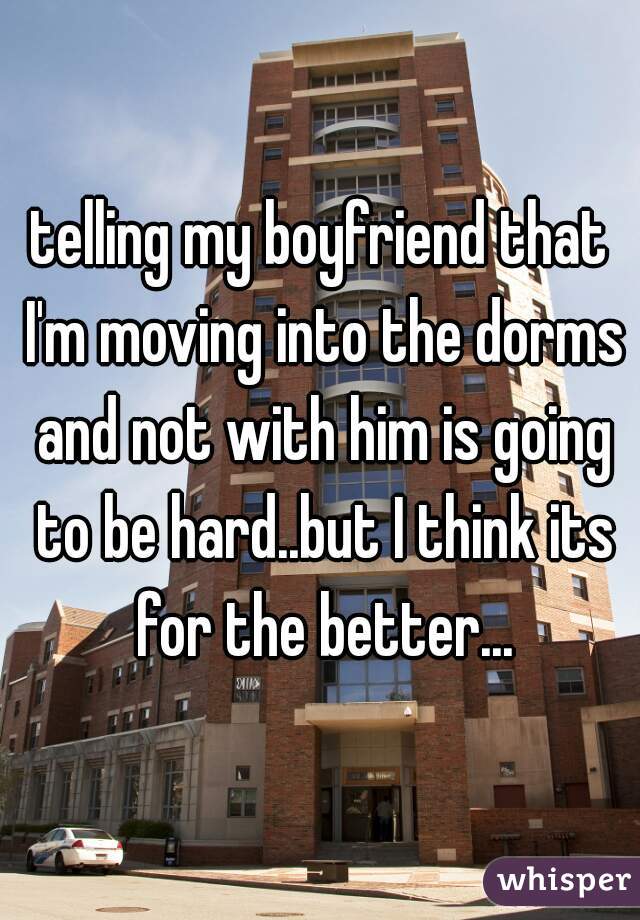 telling my boyfriend that I'm moving into the dorms and not with him is going to be hard..but I think its for the better...