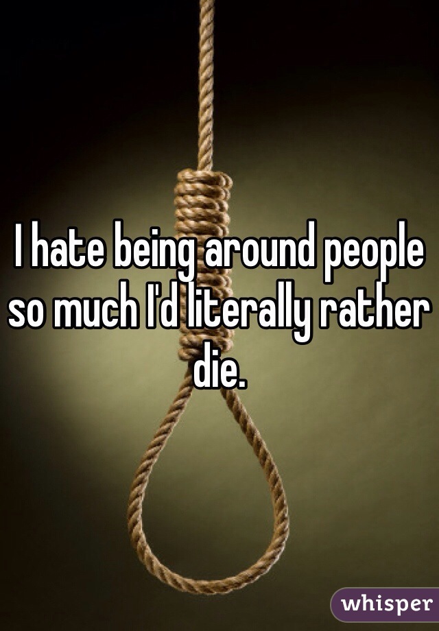 I hate being around people so much I'd literally rather die.