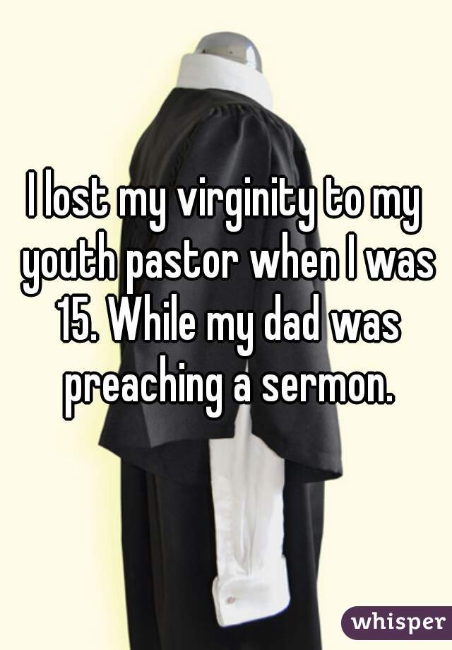 I lost my virginity to my youth pastor when I was 15. While my dad was preaching a sermon.