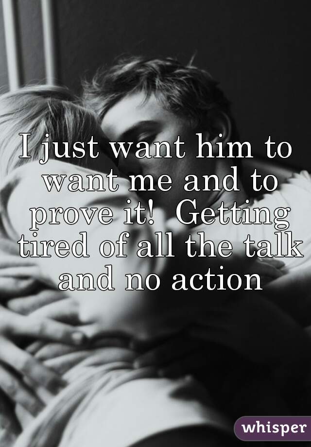 I just want him to want me and to prove it!  Getting tired of all the talk and no action
