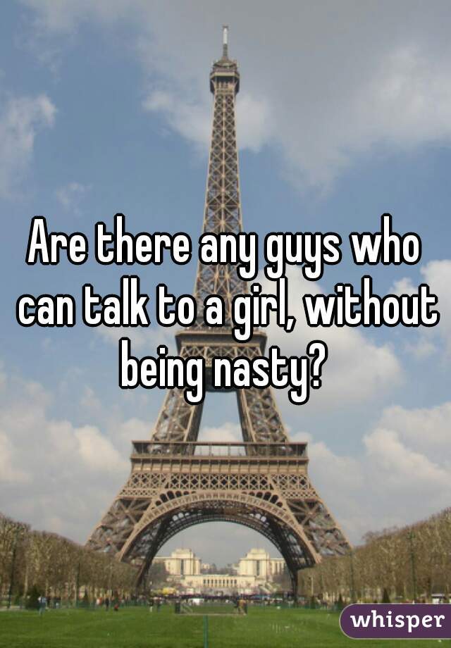 Are there any guys who can talk to a girl, without being nasty? 