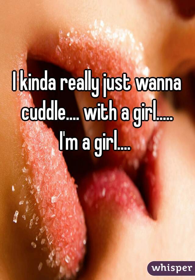 I kinda really just wanna cuddle.... with a girl..... 
I'm a girl.... 