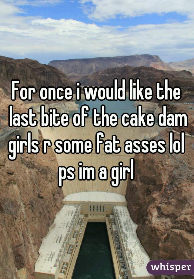 For once i would like the last bite of the cake dam girls r some fat asses lol 
ps im a girl