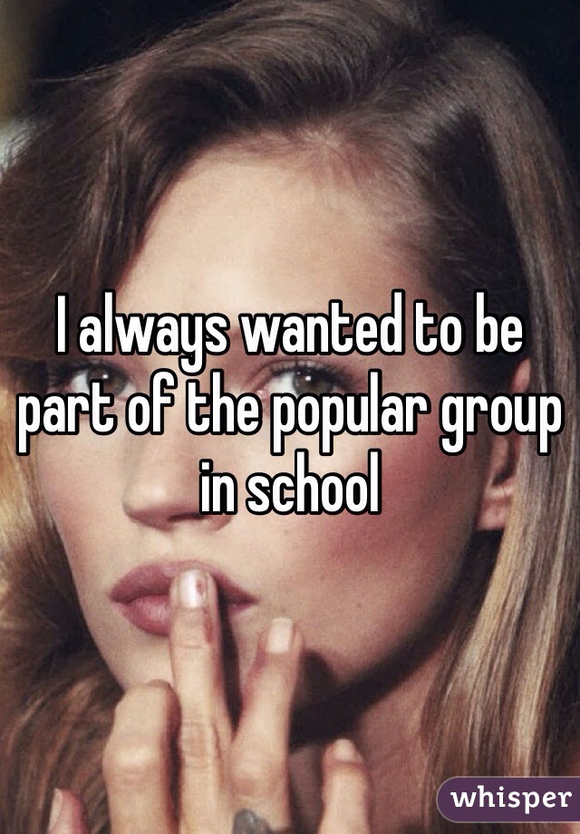 I always wanted to be part of the popular group in school 