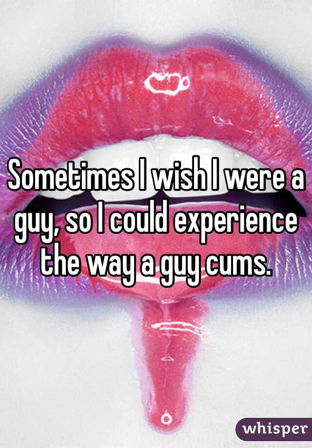 Sometimes I wish I were a guy, so I could experience the way a guy cums. 