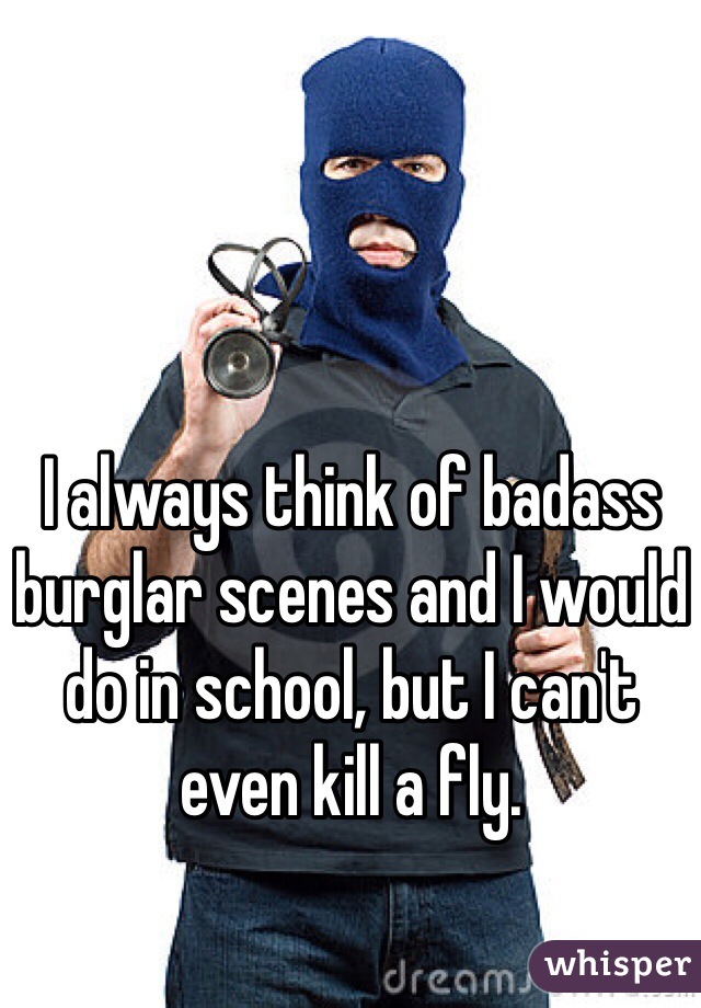 I always think of badass burglar scenes and I would do in school, but I can't even kill a fly.