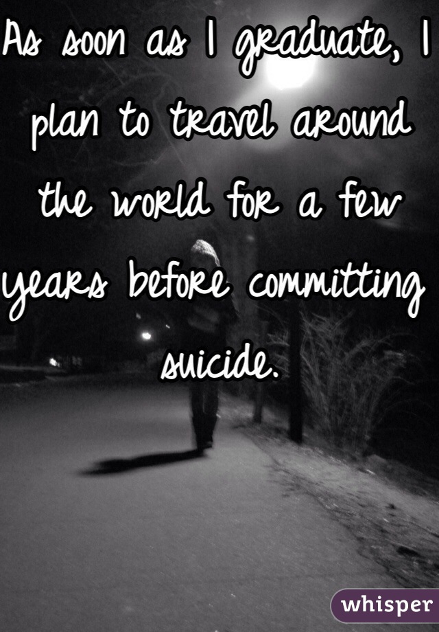 As soon as I graduate, I plan to travel around the world for a few years before committing suicide.  