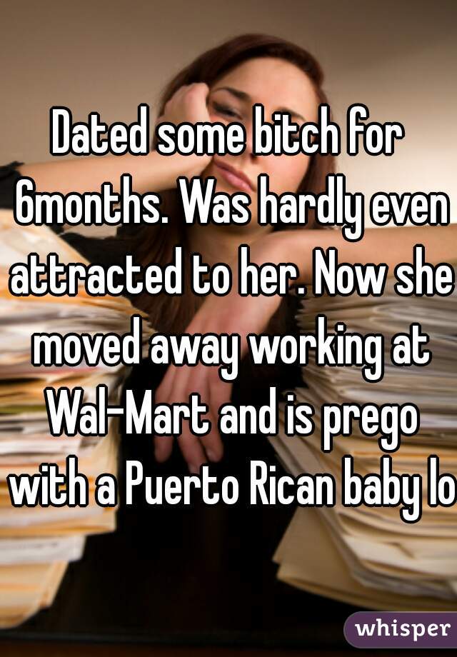 Dated some bitch for 6months. Was hardly even attracted to her. Now she moved away working at Wal-Mart and is prego with a Puerto Rican baby lol