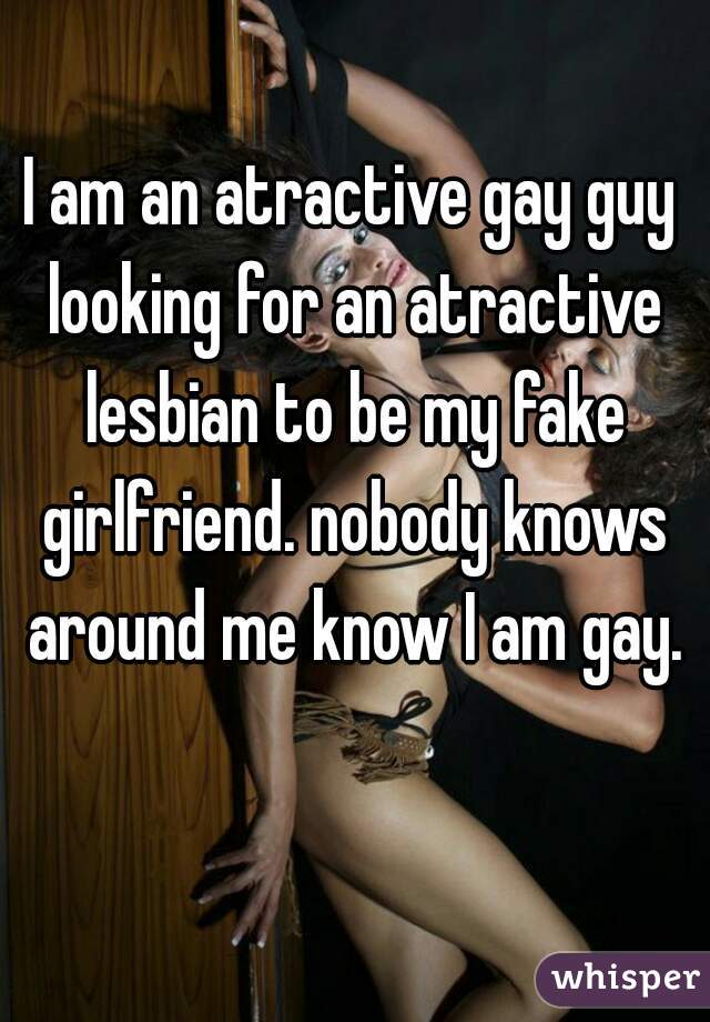 I am an atractive gay guy looking for an atractive lesbian to be my fake girlfriend. nobody knows around me know I am gay.