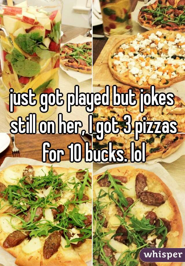 just got played but jokes still on her, I got 3 pizzas for 10 bucks. lol