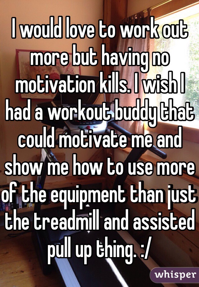 I would love to work out more but having no motivation kills. I wish I had a workout buddy that could motivate me and show me how to use more of the equipment than just the treadmill and assisted pull up thing. :/