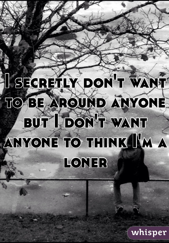 I secretly don't want to be around anyone but I don't want anyone to think I'm a loner