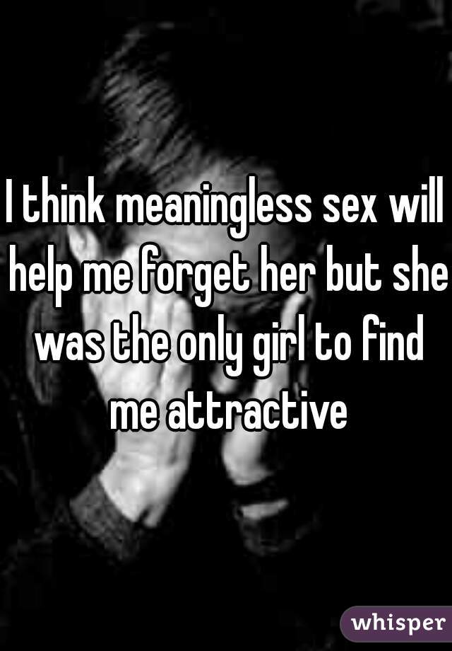 I think meaningless sex will help me forget her but she was the only girl to find me attractive